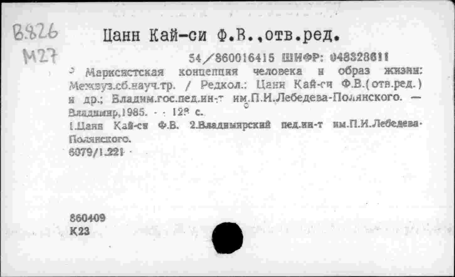 ﻿Нанн Кай-си Ф.Б.»отв.ред.
МП	54/860016415 ШИФР: 0483288!!
0 Марксистская концепция человека и образ жизни: Межэуз.сб.науч.тр. / Редкол.: Цанн Кай-си Ф.В.( отв.ред.) и др.; Бладим.гос.пед.ин-- им.П.И.Лебедева-Полянского. — Владимир, 1985. - 12? с.
[.Паян Кай-ся Ф.В. 2.Владиыярский пед.ии-т км.П.И.Лебедева-Полянского.
6079/1Л12!
860409
К 23